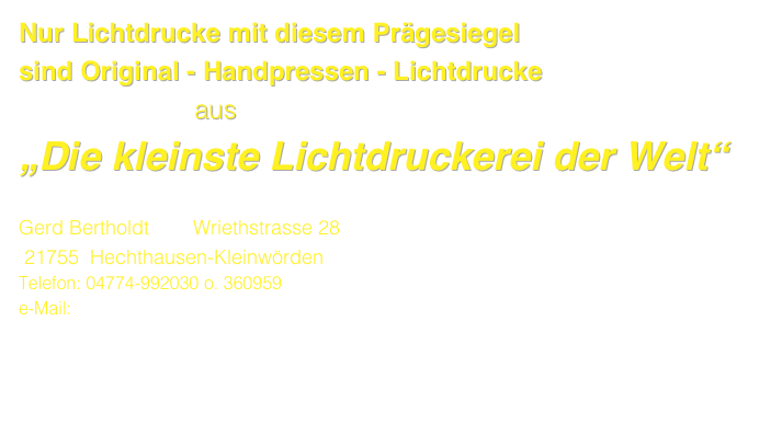 Nur Lichtdrucke mit diesem Prägesiegel 
sind Original - Handpressen - Lichtdrucke
                        aus
„Die kleinste Lichtdruckerei der Welt“

Gerd Bertholdt        Wriethstrasse 28              
 21755  Hechthausen-Kleinwörden
Telefon: 04774-992030 o. 360959  
e-Mail: phototypie@aol.com  www.lichtdruck-berthof.de
